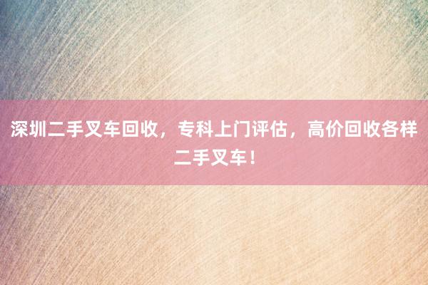 深圳二手叉车回收，专科上门评估，高价回收各样二手叉车！