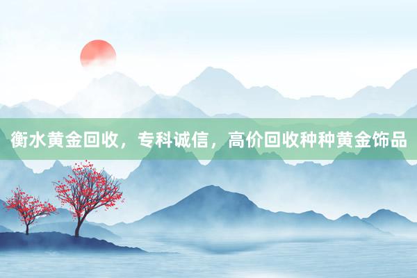 衡水黄金回收，专科诚信，高价回收种种黄金饰品